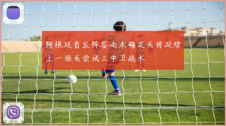 阿根廷首发阵容尚未确定或将延续上一场或尝试三中卫战术