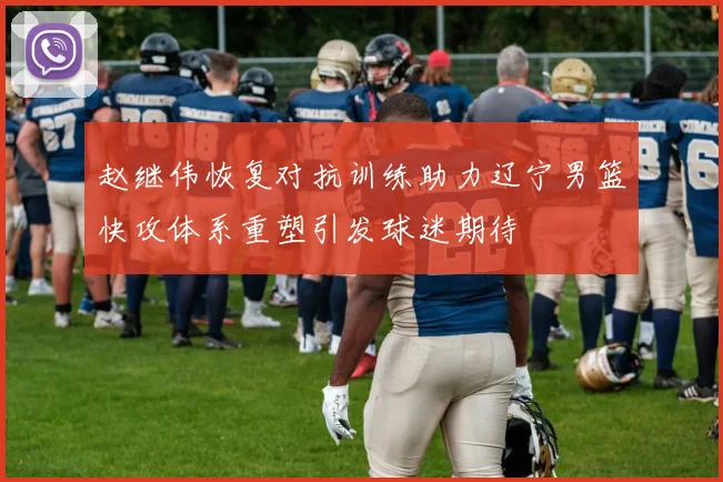 赵继伟恢复对抗训练助力辽宁男篮快攻体系重塑引发球迷期待