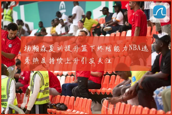 杨瀚森夏训提升篮下终结能力NBA选秀热度持续上升引发关注