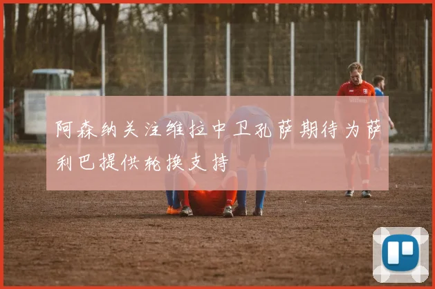 阿森纳关注维拉中卫孔萨期待为萨利巴提供轮换支持