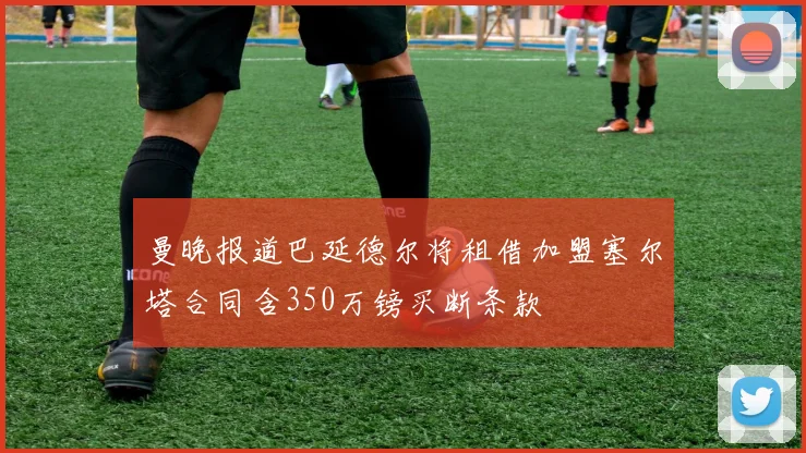 曼晚报道巴延德尔将租借加盟塞尔塔合同含350万镑买断条款