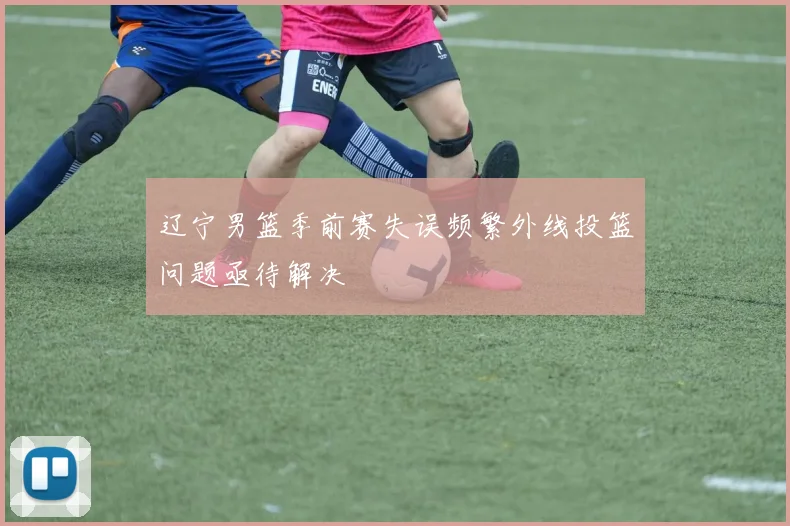 辽宁男篮季前赛失误频繁外线投篮问题亟待解决