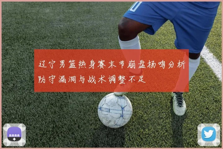 辽宁男篮热身赛末节崩盘杨鸣分析防守漏洞与战术调整不足